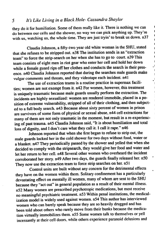 5 It’s Like Living in a Black Hole- Cassandra Shaylor they do it for humiliation. Some of them really like it, There is nothing we can do between our cells and the shower, no way we can pick anything up. They’re with us, watching us, the whole time. They are just tryin’ to break us down. n37 Claudia Johnson, a ifty-two year old white woman in the SHU, stated | {hat she refuses o be stripped out. n38 The institution sends in an “extraction Leam” to force the strip-search on her when she has (0 go (o court. 39 This team consists of eight men in iot gear who enter her cell and hold her down while a female guard rips off her clothes and conducts the search n their pres- - ence. 140 Claudia Johnson reported that during the searches male guards make Vulgar comments and threats, and they videotape each incident. nd1 | “The use of extraction teams i a routine practce in supermax facili: * ties; women are not exempt from it. n42 For women, however,this treatment s uniquely traumatic because male guards usually perform the extraction. The incidents are highly sexualized: women are rendered immobile, placed in a po- Sition of extreme vulnerabilty,stripped of allof their clothing, and then subject- ed 10 a full body search. n43 Because about sixty percent of women in prison are survivors of some form of physical o sexual abuse, nda cel extracions for many of them are not only traumatic in the moment, but result in a re-experienc- ng of past rauma. 145 Claudia Johnson said, It is about humiliation and total Joss of dignity, and I don’t care what they call i, I call it rape.” 146 Johnson reported that when she first began o refuse to strip out, the male guards locked her inthe cold shower for two days witho food, water or a blanket 147 They periodically passed by the shower and yelled that when she decided to comply with the strpsearch, they would give her food and water and lether return to her cell. 148 Several other women who overheard the incident corroborated her story. 149 Afte two days, the guards finally released her. 150 * They now use the exiraction tea to force strip searches on her. 51 ‘Control units are built without any concern for the detrimental effects they have on the women within them. Soliary confinement has a particularly devastating effect on mentaly ll women, many of whom are sent 10 the SHU because they “act out” in general population as a result of their meaal lless. 152 Many women are prescribed psychotropic medications, but most receive 10 meaningful psychiaric reatment. n53 Within penal institutions, the medical- zation model s widely used against women. n54 This author has iterviewed women who can barly speak because they are so heavily drugged and has been told about others who rarely move from their bunks because the medica- ion virually immobitizes them, nSS Some women talk to themselves or yell incessantly at their cell doors, while others experience paranoid delusions and